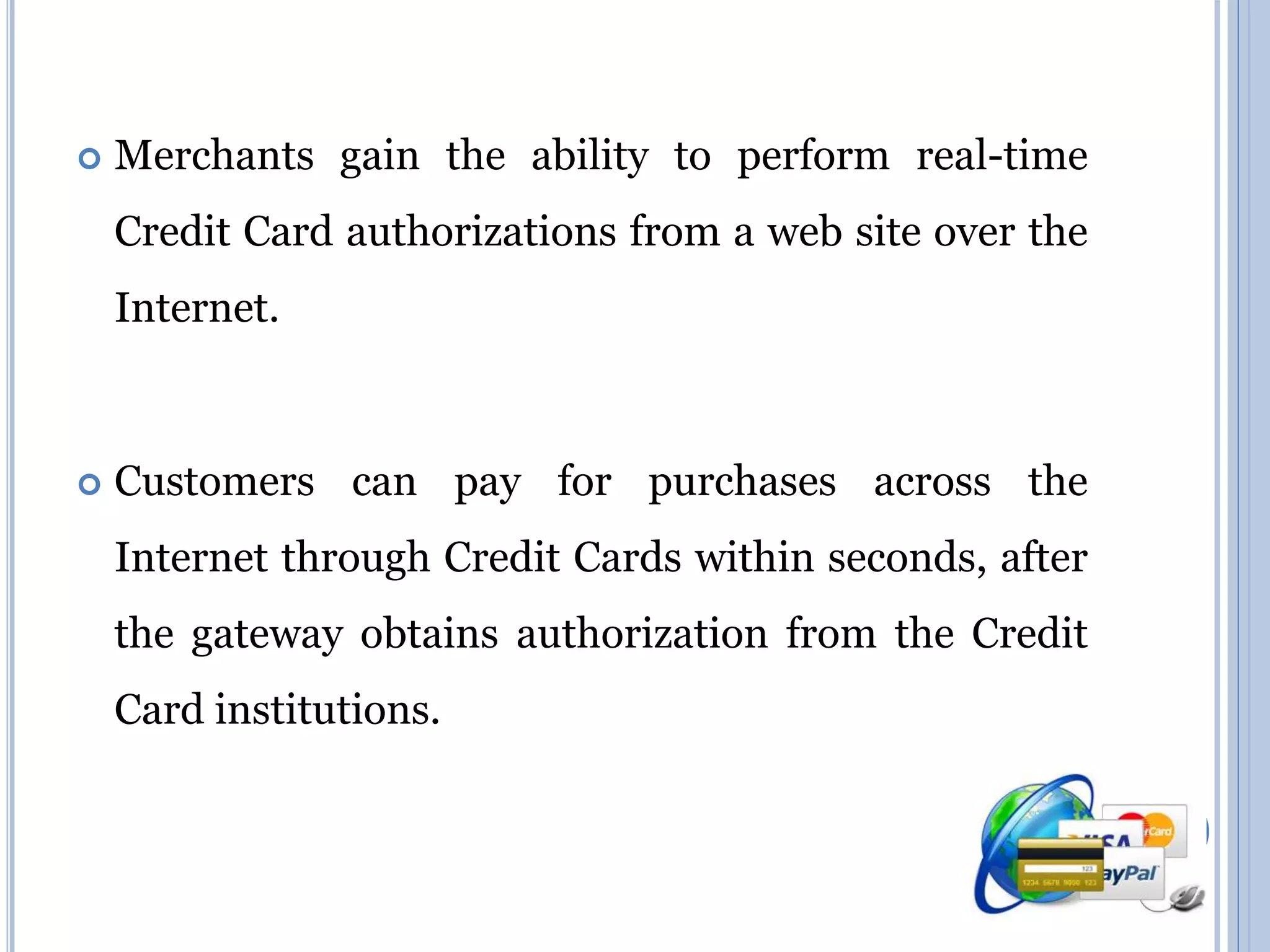  Merchants gain the ability to perform real-time 
Credit Card authorizations from a web site over the 
Internet. 
 Customers can pay for purchases across the 
Internet through Credit Cards within seconds, after 
the gateway obtains authorization from the Credit 
Card institutions. 
 