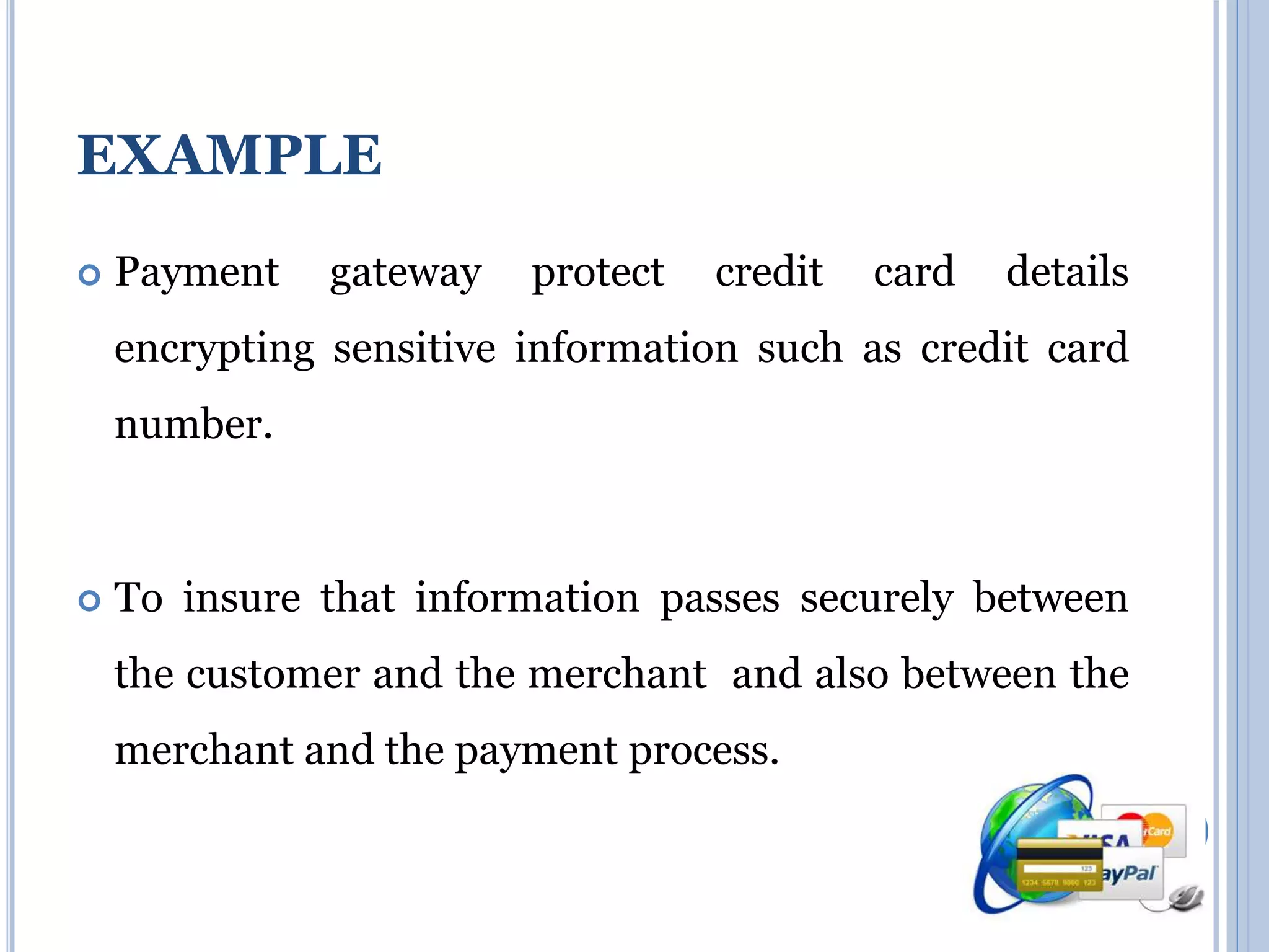 EXAMPLE 
 Payment gateway protect credit card details 
encrypting sensitive information such as credit card 
number. 
 To insure that information passes securely between 
the customer and the merchant and also between the 
merchant and the payment process. 
 