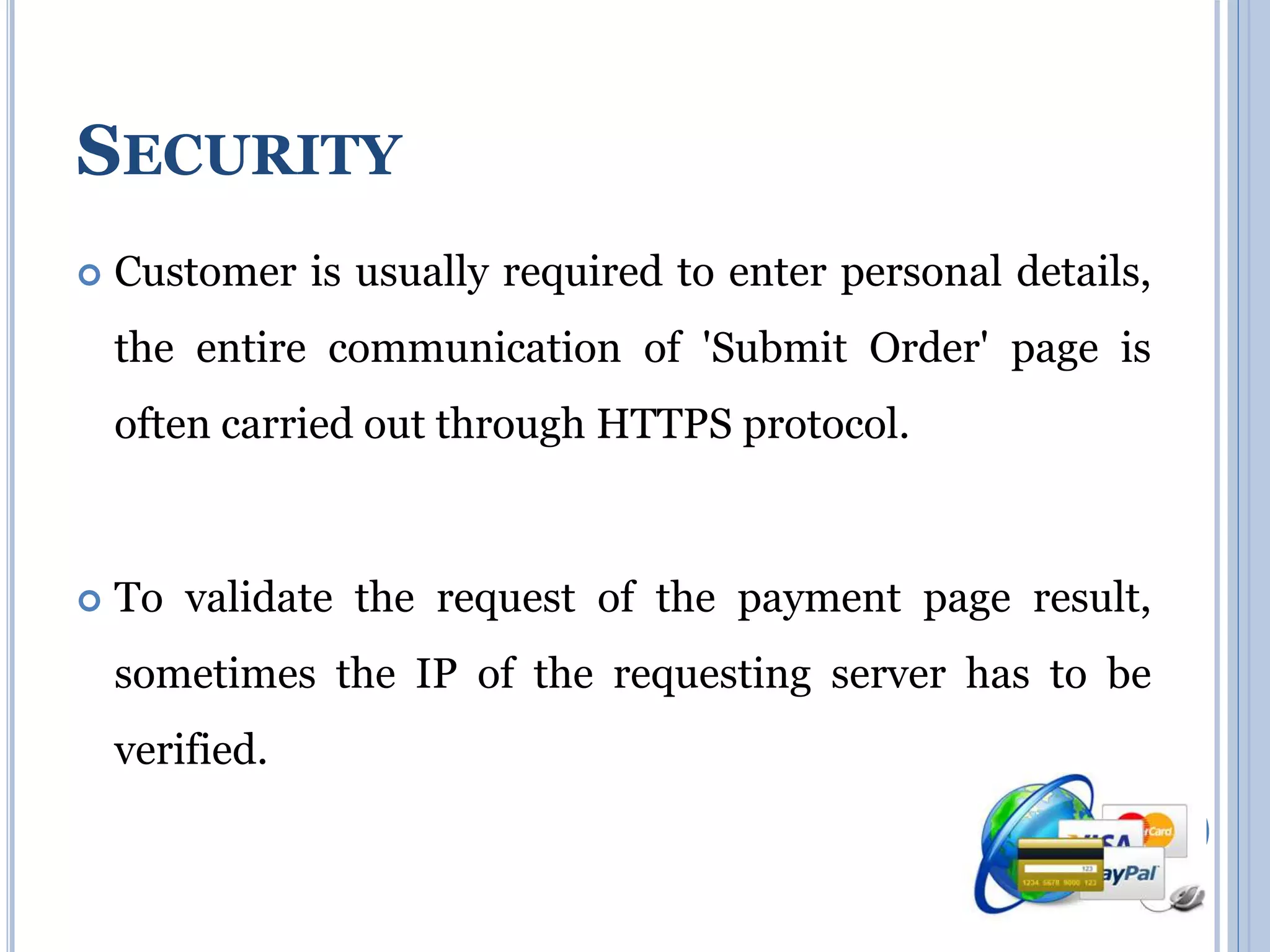 SECURITY 
 Customer is usually required to enter personal details, 
the entire communication of 'Submit Order' page is 
often carried out through HTTPS protocol. 
 To validate the request of the payment page result, 
sometimes the IP of the requesting server has to be 
verified. 
 