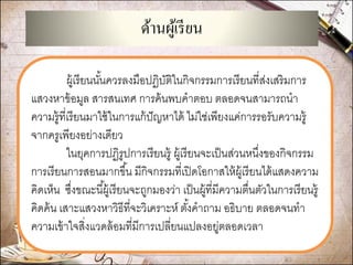 ด้านผู้เรียน 
ผู้เรียนนั้นควรลงมือปฏิบัติในกิจกรรมการเรียนที่ส่งเสริมการ แสวงหาข้อมูล สารสนเทศ การค้นพบคาตอบ ตลอดจนสามารถนา ความรู้ที่เรียนมาใช้ในการแก้ปัญหาได้ ไม่ใช่เพียงแค่การรอรับความรู้ จากครูเพียงอย่างเดียว 
ในยุคการปฏิรูปการเรียนรู้ ผู้เรียนจะเป็นส่วนหนึ่งของกิจกรรม การเรียนการสอนมากขึ้น มีกิจกรรมที่เปิดโอกาสให้ผู้เรียนได้แสดงความ คิดเห็น ซึ่งขณะนี้ผู้เรียนจะถูกมองว่า เป็นผู้ที่มีความตื่นตัวในการเรียนรู้ คิดค้น เสาะแสวงหาวิธีที่จะวิเคราะห์ ตั้งคาถาม อธิบาย ตลอดจนทา ความเข้าใจสิ่งแวดล้อมที่มีการเปลี่ยนแปลงอยู่ตลอดเวลา 
 