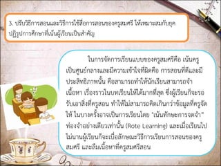 3. ปรับวิธีการสอนและวิธีการใช้สื่อการสอนของครูสมศรี ให้เหมาะสมกับยุค ปฏิรูปการศึกษาที่เน้นผู้เรียนเป็นสาคัญ 
ในการจัดการเรียนแบบของครูสมศรีคือ เน้นครู เป็นศูนย์กลางและมีความเข้าใจที่ผิดคือ การสอนที่ดีและมี ประสิทธิภาพนั้น คือสามารถทาให้นักเรียนสามารถจา เนื้อหา เรื่องราวในบทเรียนให้ได้มากที่สุด ซึ่งผู้เรียนก็จะรอ รับเอาสิ่งที่ครูสอน ทาให้ไม่สามารถคิดเกินกว่าข้อมูลที่ครูจัด ให้ ในบางครั้งอาจเป็นการเรียนโดย "เน้นทักษะการจดจา” ท่องจาอย่างเดียวเท่านั้น (Rote Learning) และเมื่อเรียนไป ไม่นานผู้เรียนก็จะเบื่อลักษณะวิธีการเรียนการสอนของครู สมศรี และลืมเนื้อหาที่ครูสมศรีสอน  