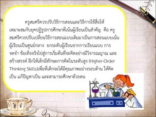 ครูสมศรีควรปรับวิธีการสอนและวิธีการใช้สื่อให้ เหมาะสมกับยุคปฏิรูปการศึกษาที่เน้นผู้เรียนเป็นสาคัญ คือ ครู สมศรีควรปรับเปลี่ยนวิธีการสอนแบบเดิมมาเป็นการสอนแบบเน้น ผู้เรียนเป็นศูนย์กลาง ยกระดับผู้เรียนจากการเรียนแบบ การ จดจา ข้อเท็จจริงไปสู่การเริ่มต้นที่จะคิดอย่างมีวิจารณญาณ และ สร้างสรรค์ ฝึกให้เด็กมีทักษะการคิดในระดับสูง (Higher-Order Thinking Skills)เพื่อที่เด็กจะได้มีคุณภาพอย่างรอบด้าน ให้คิด เป็น แก้ปัญหาเป็น และสามารถศึกษาด้วยตนเองได้  