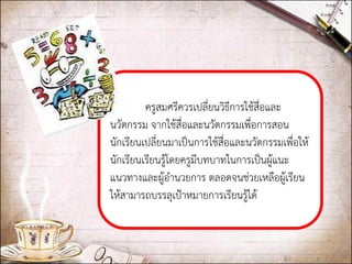 ครูสมศรีควรเปลี่ยนวิธีการใช้สื่อและ นวัตกรรม จากใช้สื่อและนวัตกรรมเพื่อการสอน นักเรียนเปลี่ยนมาเป็นการใช้สื่อและนวัตกรรมเพื่อให้ นักเรียนเรียนรู้โดยครูมีบทบาทในการเป็นผู้แนะ แนวทางและผู้อานวยการ ตลอดจนช่วยเหลือผู้เรียน ให้สามารถบรรลุเป้าหมายการเรียนรู้ได้ 