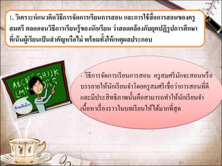 1. วิเคราะห์แนวคิดวิธีการจัดการเรียนการสอน และการใช้สื่อการสอนของครู สมศรี ตลอดจนวิธีการเรียนรู้ของนักเรียน ว่าสอดคล้องกับยุคปฏิรูปการศึกษา ที่เน้นผู้เรียนเป็นสาคัญหรือไม่ พร้อมทั้งให้เหตุผลประกอบ 
- วิธีการจัดการเรียนการสอน ครูสมศรีมักจะสอนหรือ บรรยายให้นักเรียนจาโดยครูสมศรีเชื่อว่าการสอนที่ดี และมีประสิทธิภาพนั้นคือสามารถทาให้นักเรียนจา เนื้อหาเรื่องราวในบทเรียนให้ได้มากที่สุด 
 