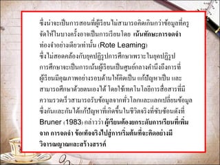 ซึ่งน่าจะเป็นการสอนที่ผู้เรียนไม่สามารถคิดเกินกว่าข้อมูลที่ครู จัดให้ในบางครั้งอาจเป็นการเรียนโดย เน้นทักษะการจดจา ท่องจาอย่างเดียวเท่านั้น (Rote Leaming) 
ซึ่งไม่สอดคล้องกับยุคปฏิรูปการศึกษาเพราะในยุคปฏิรูป การศึกษาจะเป็นการเน้นผู้เรียนเป็นศูนย์กลางคานึงถึงการที่ ผู้เรียนมีคุณภาพอย่างรอบด้านให้คิดเป็น แก้ปัญหาเป็น และ สามารถศึกษาด้วยตนเองได้ โดยใช้เทคโนโลยีการสื่อสารที่มี ความรวดเร็วสามารถรับข้อมูลจากทั่วโลกและแลกเปลี่ยนข้อมูล ซึ่งกันและกันได้แก้ปัญหาที่เกิดขึ้นในชีวิตจริงที่ซับซ้อนดังที่ Bruner (1983) กล่าวว่า ผู้เรียนต้องยกระดับการเรียนที่เพิ่ม จาก การจดจา ข้อเท็จจริงไปสู่การเริ่มต้นที่จะคิดอย่างมี วิจารณญาณและสร้างสรรค์  