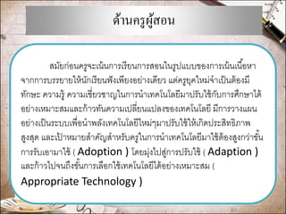 ด้านครูผู้สอน 
สมัยก่อนครูจะเน้นการเรียนการสอนในรูปแบบของการเน้นเนื้อหา จากการบรรยายให้นักเรียนฟังเพียงอย่างเดียว แต่ครูยุคใหม่จาเป็นต้องมี ทักษะ ความรู้ ความเชี่ยวชาญในการนาเทคโนโลยีมาปรับใช้กับการศึกษาได้ อย่างเหมาะสมและก้าวทันความเปลี่ยนแปลงของเทคโนโลยี มีการวางแผน อย่างเป็นระบบเพื่อนาพลังเทคโนโลยีใหม่ๆมาปรับใช้ให้เกิดประสิทธิภาพ สูงสุด และเป้าหมายสาคัญสาหรับครูในการนาเทคโนโลยีมาใช้ต้องสูงกว่าขั้น การรับเอามาใช้ ( Adoption ) โดยมุ่งไปสู่การปรับใช้ ( Adaption ) และก้าวไปจนถึงขั้นการเลือกใช้เทคโนโลยีได้อย่างเหมาะสม ( Appropriate Technology )  