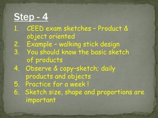 Step - 4 
1.CEED exam sketches – Product & object oriented 
2.Example – walking stick design 
3.You should know the basic sketch of products 
4. Observe & copy–sketch; daily products and objects 5. Practice for a week ! 
6. Sketch size, shape and proportions are important  