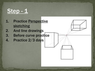 Step - 1 
1.Practice Perspective sketching 
2.And line drawings 
3.Before curve practice 
4.Practice 2/3 days  