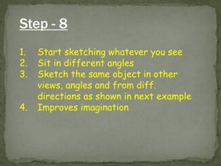 Step - 8 
1.Start sketching whatever you see 
2.Sit in different angles 
3.Sketch the same object in other views, angles and from diff. directions as shown in next example 
4.Improves imagination  