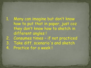 1.Many can imagine but don’t know how to put that in paper, just coz they don’t know how to sketch in different angles ! 
2.Consumes times – if not practiced 
3.Take diff. scenario's and sketch 
4.Practice for a week !  
