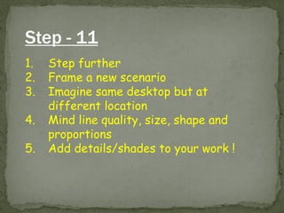 Step - 11 
1.Step further 
2.Frame a new scenario 
3.Imagine same desktop but at different location 
4.Mind line quality, size, shape and proportions 
5.Add details/shades to your work !  