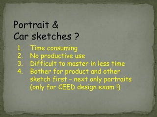 Portrait & Car sketches ? 
1.Time consuming 
2.No productive use 
3.Difficult to master in less time 
4.Bother for product and other sketch first – next only portraits (only for CEED design exam !)  