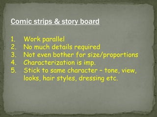 Comic strips & story board 
1.Work parallel 
2.No much details required 
3.Not even bother for size/proportions 
4.Characterization is imp. 
5.Stick to same character – tone, view, looks, hair styles, dressing etc.  