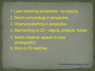 © Stuffyoulook.blogspot.com 
1. Learn sketching perspective – by copying 
2. Sketch surroundings in perspective 
3. Observe everything in perspective 
4. Start working on 2D – objects, products, human 
5. Sketch whatever appears to eyes (photography) 
6. Work on 3D sketches  
