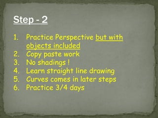 Step - 2 
1.Practice Perspective but with objects included 
2.Copy paste work 
3.No shadings ! 
4.Learn straight line drawing 
5.Curves comes in later steps 
6.Practice 3/4 days  