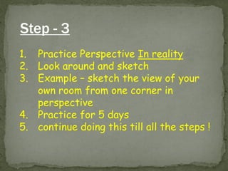 Step - 3 
1.Practice Perspective In reality 
2.Look around and sketch 
3.Example – sketch the view of your own room from one corner in perspective 
4.Practice for 5 days 
5.continue doing this till all the steps !  