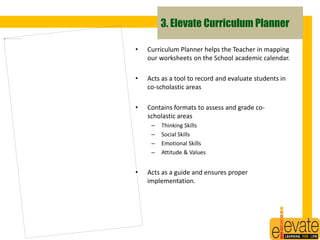 3. Elevate Curriculum Planner 
• Curriculum Planner helps the Teacher in mapping 
our worksheets on the School academic calendar. 
• Acts as a tool to record and evaluate students in 
co-scholastic areas 
• Contains formats to assess and grade co-scholastic 
areas 
– Thinking Skills 
– Social Skills 
– Emotional Skills 
– Attitude & Values 
• Acts as a guide and ensures proper 
implementation. 
17 
 