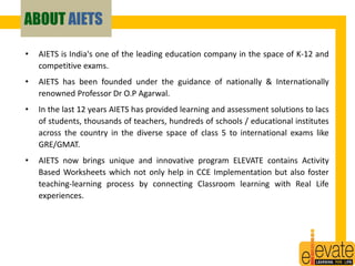 ABOUT AIETS 
• AIETS is India's one of the leading education company in the space of K-12 and 
competitive exams. 
• AIETS has been founded under the guidance of nationally & Internationally 
renowned Professor Dr O.P Agarwal. 
• In the last 12 years AIETS has provided learning and assessment solutions to lacs 
of students, thousands of teachers, hundreds of schools / educational institutes 
across the country in the diverse space of class 5 to international exams like 
GRE/GMAT. 
• AIETS now brings unique and innovative program ELEVATE contains Activity 
Based Worksheets which not only help in CCE Implementation but also foster 
teaching-learning process by connecting Classroom learning with Real Life 
experiences. 
2 
 