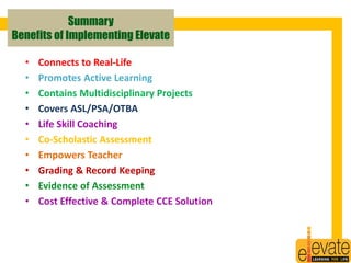 Summary 
Benefits of Implementing Elevate 
• Connects to Real-Life 
• Promotes Active Learning 
• Contains Multidisciplinary Projects 
• Covers ASL/PSA/OTBA 
• Life Skill Coaching 
• Co-Scholastic Assessment 
• Empowers Teacher 
• Grading & Record Keeping 
• Evidence of Assessment 
• Cost Effective & Complete CCE Solution 
25 
 