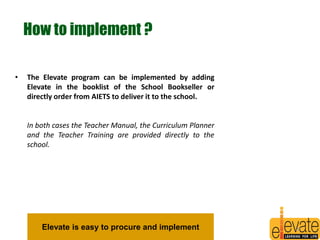How to implement ? 
• The Elevate program can be implemented by adding 
Elevate in the booklist of the School Bookseller or 
directly order from AIETS to deliver it to the school. 
In both cases the Teacher Manual, the Curriculum Planner 
and the Teacher Training are provided directly to the 
school. 
Elevate is easy to procure and implement 28 
 