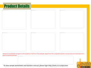 Product Details 
Elevate CC worksheets are given to the students in the form of workbooks. Apart from this a separate teachers manual and curriculum planner is 
given to teachers/school. 
To view sample worksheets and teachers manual, please login http://aiets.co.in/specimen 29 
 