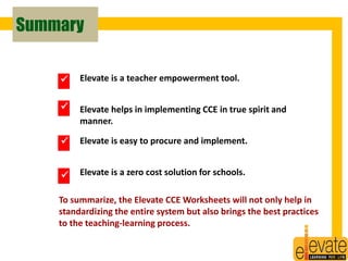 Summary 
Elevate is a teacher empowerment tool. 
Elevate helps in implementing CCE in true spirit and 
manner. 
Elevate is easy to procure and implement. 
Elevate is a zero cost solution for schools. 
 
 
 
 
To summarize, the Elevate CCE Worksheets will not only help in 
standardizing the entire system but also brings the best practices 
to the teaching-learning process. 
31 
 