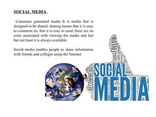 SOCIAL MEDIA 
Consumer generated media It is media that is 
designed to be shared, sharing means that it is easy 
to comment on, that it is easy to send, there are no 
costs associated with viewing the media and last 
but not least it is always available. 
Social media enables people to share information 
with friends and colleges using the Internet 
 