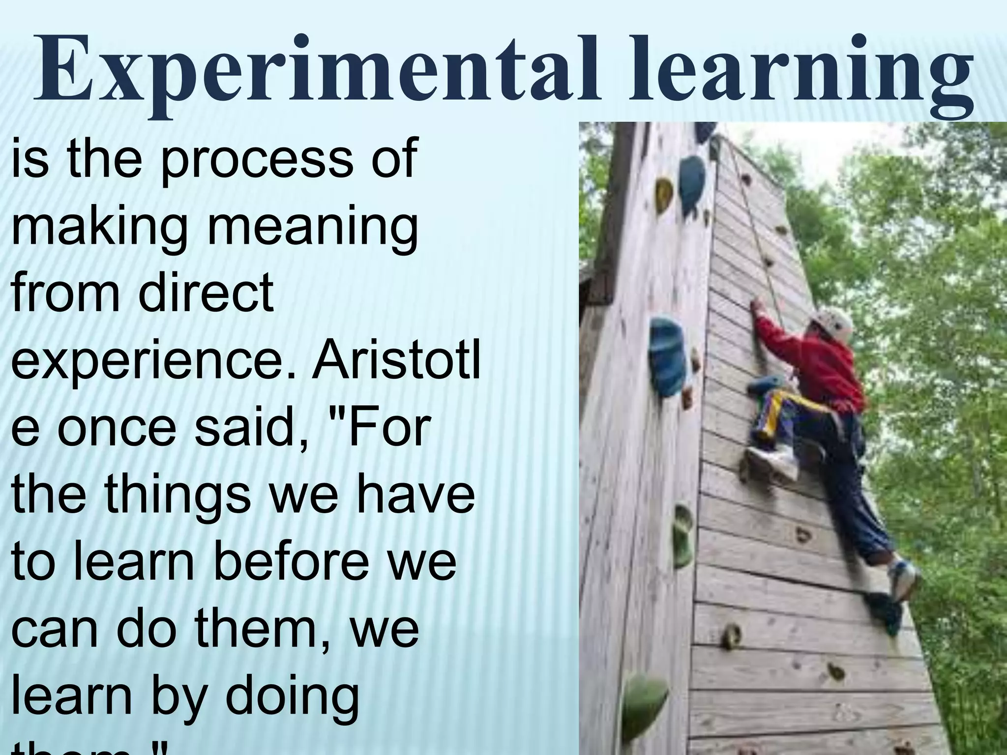 Experimental learning
is the process of
making meaning
from direct
experience. Aristotl
e once said, "For
the things we have
to learn before we
can do them, we
learn by doing
them."