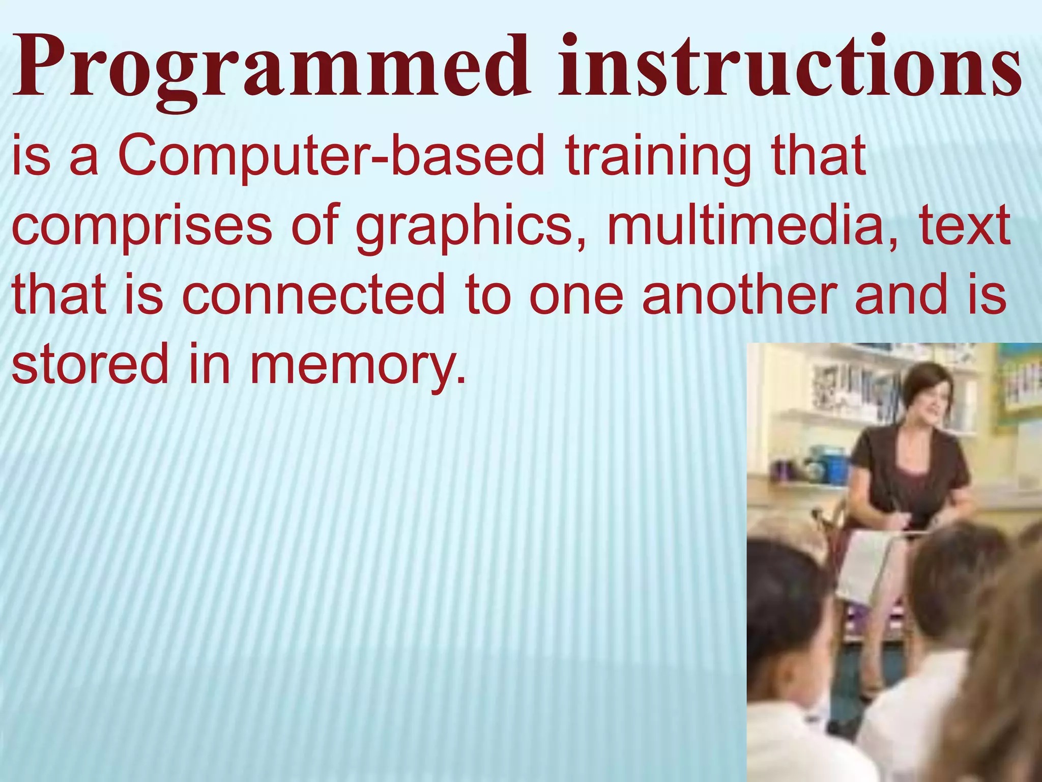 Programmed instructions
is a Computer-based training that
comprises of graphics, multimedia, text
that is connected to one another and is
stored in memory.