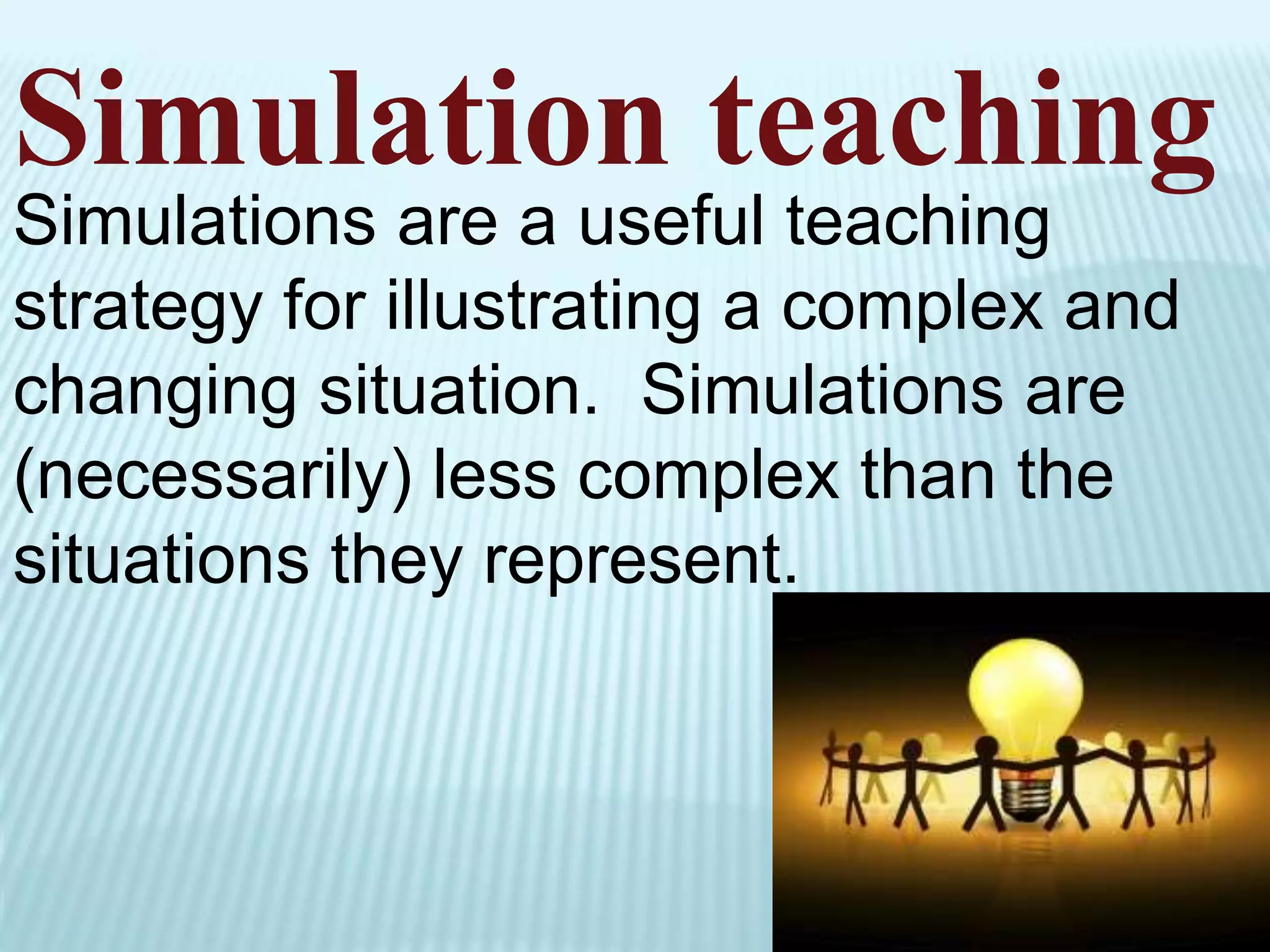 Simulation teaching
Simulations are a useful teaching
strategy for illustrating a complex and
changing situation. Simulations are
(necessarily) less complex than the
situations they represent.