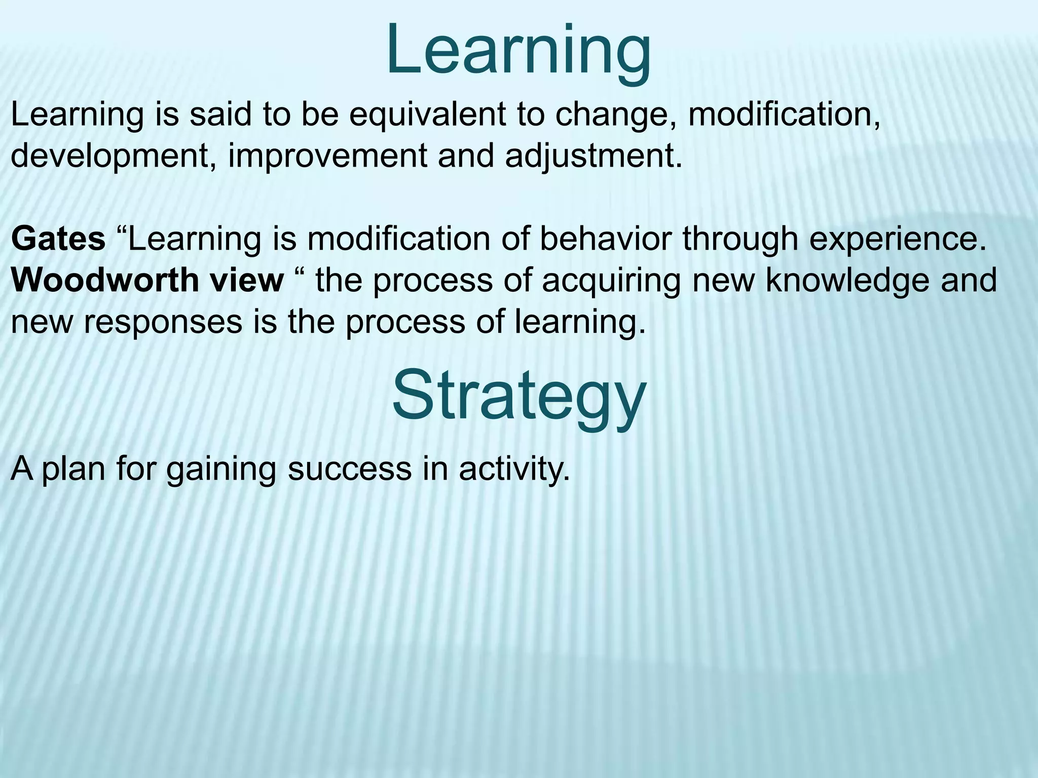 Learning
Learning is said to be equivalent to change, modification,
development, improvement and adjustment.
Gates “Learning is modification of behavior through experience.
Woodworth view “ the process of acquiring new knowledge and
new responses is the process of learning.
Strategy
A plan for gaining success in activity.