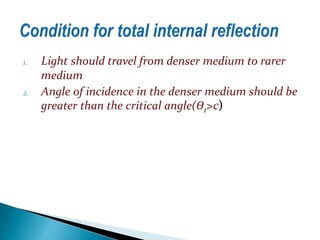 1. Light should travel from denser medium to rarer 
medium 
2. Angle of incidence in the denser medium should be 
greater than the critical angle(Ɵ1>c) 
 