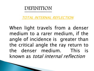 TOTAL INTERNAL REFLECTION 
When light travels from a denser 
medium to a rarer medium, if the 
angle of incidence is greater than 
the critical angle the ray return to 
the denser medium. This is 
known as total internal reflection 
 