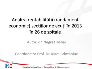 Analiza rentabilității (randament 
economic) secțiilor de acuți în 2013 
în 26 de spitale 
Autor dr. Negrea Mihai 
Coordonator Prof. Dr. Klara Brînzaniuc 
 
