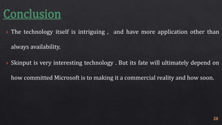 Conclusion 
 The technology itself is intriguing , and have more application other than 
always availability. 
 Skinput is very interesting technology . But its fate will ultimately depend on 
how committed Microsoft is to making it a commercial reality and how soon. 
28 
 