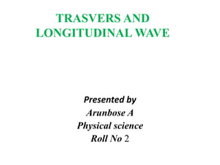 TRASVERS AND 
LONGITUDINAL WAVE 
Presented by 
Arunbose A 
Physical science 
Roll No 2 
 