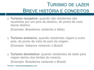 TURISMO DE LAZER 
BREVE HISTÓRIA E CONCEITOS 
 Turismo receptivo: quando não residentes são 
recebidos por um país de destino, do ponto de vista 
desse destino. 
(Exemplo: Brasileiros visitando a Itália) 
 Turismo emissivo: quando residentes viajam a outro 
país, do ponto de vista do país de origem. 
(Exemplo: Italianos visitando o Brasil) 
 Turismo doméstico: quando residentes de dado país 
viajam dentro dos limites do mesmo. 
(Exemplo: Brasileiros visitando o Brasil) 
Turismo - www.temposdegestao.com 
 