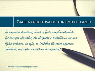 CADEIA PRODUTIVA DO TURISMO DE LAZER 
As empresas turísticas, devido a forte complementaridade 
dos serviços ofertados, são obrigadas a trabalharem em uma 
lógica sistêmica, ou seja, se trabalha não entre empresas 
individuais, mas entre um sistema de empresas. 
Turismo - www.temposdegestao.com 
 