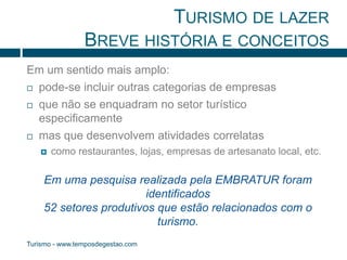 TURISMO DE LAZER 
BREVE HISTÓRIA E CONCEITOS 
Em um sentido mais amplo: 
 pode-se incluir outras categorias de empresas 
 que não se enquadram no setor turístico 
especificamente 
 mas que desenvolvem atividades correlatas 
 como restaurantes, lojas, empresas de artesanato local, etc. 
Em uma pesquisa realizada pela EMBRATUR foram 
Turismo - www.temposdegestao.com 
identificados 
52 setores produtivos que estão relacionados com o 
turismo. 
 