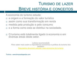 TURISMO DE LAZER 
BREVE HISTÓRIA E CONCEITOS 
A economia do turismo estuda: 
 a origem e a formação do valor turístico 
 assim como sua transformação em renda 
 medida pela produção e pelo consumo 
 e a forma como esta se distribui na sociedade. 
 O turismo está totalmente ligado à economia e em 
diversas áreas deste setor. 
Turismo - www.temposdegestao.com 
Leitura recomendada 
Para saber mais sobre a importância econômica e política do turismo leia 
também: 
Deputados deveriam estudar mais economia do turismo 
 