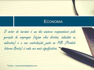 ECONOMIA 
O setor do turismo é um dos maiores responsáveis pela 
geração de empregos (sejam eles diretos, induzidos ou 
indiretos) e a sua contribuição junto ao PIB (Produto 
Interno Bruto) é cada vez mais significativa. 
Turismo - www.temposdegestao.com 
 