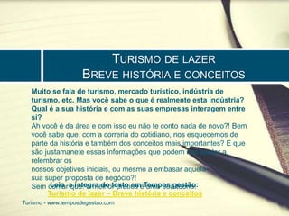 TURISMO DE LAZER 
BREVE HISTÓRIA E CONCEITOS 
Muito se fala de turismo, mercado turístico, indústria de 
turismo, etc. Mas você sabe o que é realmente esta indústria? 
Qual é a sua história e com as suas empresas interagem entre 
si? 
Ah você é da área e com isso eu não te conto nada de novo?! Bem 
você sabe que, com a correria do cotidiano, nos esquecemos de 
parte da história e também dos conceitos mais importantes? E que 
são justamanete essas informações que podem nos ajudar a 
relembrar os 
nossos objetivos iniciais, ou mesmo a embasar aquela 
sua super proposta de negócio?! 
Sem contar que: a melhor prática é uma boa teoria! 
Leia a integra do texto em Tempos gestão: 
Turismo de lazer – Breve história e conceitos 
Turismo - www.temposdegestao.com 
 