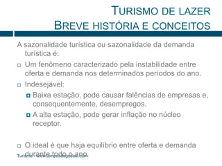 TURISMO DE LAZER 
BREVE HISTÓRIA E CONCEITOS 
A sazonalidade turística ou sazonalidade da demanda 
turística é: 
 Um fenômeno caracterizado pela instabilidade entre 
oferta e demanda nos determinados períodos do ano. 
 Indesejável: 
 Baixa estação, pode causar falências de empresas e, 
consequentemente, desempregos. 
 A alta estação, pode gerar inflação no núcleo 
receptor. 
 O ideal é que haja equilíbrio entre oferta e demanda 
durante todo o ano. 
Turismo - www.temposdegestao.com 
 