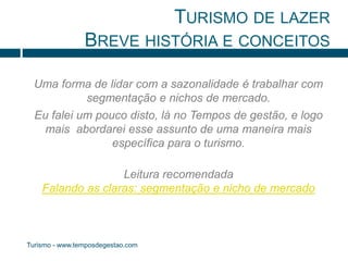 TURISMO DE LAZER 
BREVE HISTÓRIA E CONCEITOS 
Uma forma de lidar com a sazonalidade é trabalhar com 
segmentação e nichos de mercado. 
Eu falei um pouco disto, lá no Tempos de gestão, e logo 
mais abordarei esse assunto de uma maneira mais 
específica para o turismo. 
Leitura recomendada 
Falando as claras: segmentação e nicho de mercado 
Turismo - www.temposdegestao.com 
 