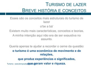 TURISMO DE LAZER 
BREVE HISTÓRIA E CONCEITOS 
Esses são os conceitos mais estruturais do turismo de 
Turismo - www.temposdegestao.com 
lazer 
o‘be a bá’ 
Existem muito mais características, conceitos e teorias. 
A minha intenção aqui não era de ser exaustiva no 
assunto. 
Queria apenas te ajudar a recordar o cerne da questão: 
o turismo é uma econômica de movimento e de 
relações, 
que produz experiências e significados, 
que geram valor e riqueza. 
 