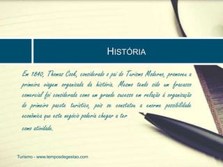 HISTÓRIA 
Em 1840, Thomas Cook, considerado o pai do Turismo Moderno, promoveu a 
primeira viagem organizada da história. Mesmo tendo sido um fracasso 
comercial foi considerada como um grande sucesso em relação à organização 
do primeiro pacote turístico, pois se constatou a enorme possibilidade 
econômica que este negócio poderia chegar a ter 
como atividade. 
Turismo - www.temposdegestao.com 
 