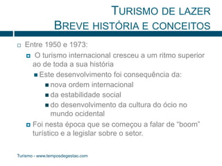 TURISMO DE LAZER 
BREVE HISTÓRIA E CONCEITOS 
 Entre 1950 e 1973: 
 O turismo internacional cresceu a um ritmo superior 
ao de toda a sua história 
 Este desenvolvimento foi consequência da: 
 nova ordem internacional 
 da estabilidade social 
 do desenvolvimento da cultura do ócio no 
mundo ocidental 
 Foi nesta época que se começou a falar de “boom” 
turístico e a legislar sobre o setor. 
Turismo - www.temposdegestao.com 
 
