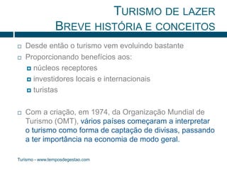 TURISMO DE LAZER 
BREVE HISTÓRIA E CONCEITOS 
 Desde então o turismo vem evoluindo bastante 
 Proporcionando benefícios aos: 
 núcleos receptores 
 investidores locais e internacionais 
 turistas 
 Com a criação, em 1974, da Organização Mundial de 
Turismo (OMT), vários países começaram a interpretar 
o turismo como forma de captação de divisas, passando 
a ter importância na economia de modo geral. 
Turismo - www.temposdegestao.com 
 