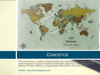 CONCEITOS 
Para promover o melhor entendimento das terminologias usadas neste 
setor seguem as suas principais definições segundo a Organização das 
Nações Unidas (ONU) e a Organização Mundial de Turismo (OMT). 
Turismo - www.temposdegestao.com 
 