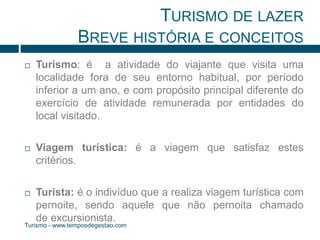TURISMO DE LAZER 
BREVE HISTÓRIA E CONCEITOS 
 Turismo: é a atividade do viajante que visita uma 
localidade fora de seu entorno habitual, por período 
inferior a um ano, e com propósito principal diferente do 
exercício de atividade remunerada por entidades do 
local visitado. 
 Viagem turística: é a viagem que satisfaz estes 
critérios. 
 Turista: é o indivíduo que a realiza viagem turística com 
pernoite, sendo aquele que não pernoita chamado 
de excursionista. 
Turismo - www.temposdegestao.com 
 